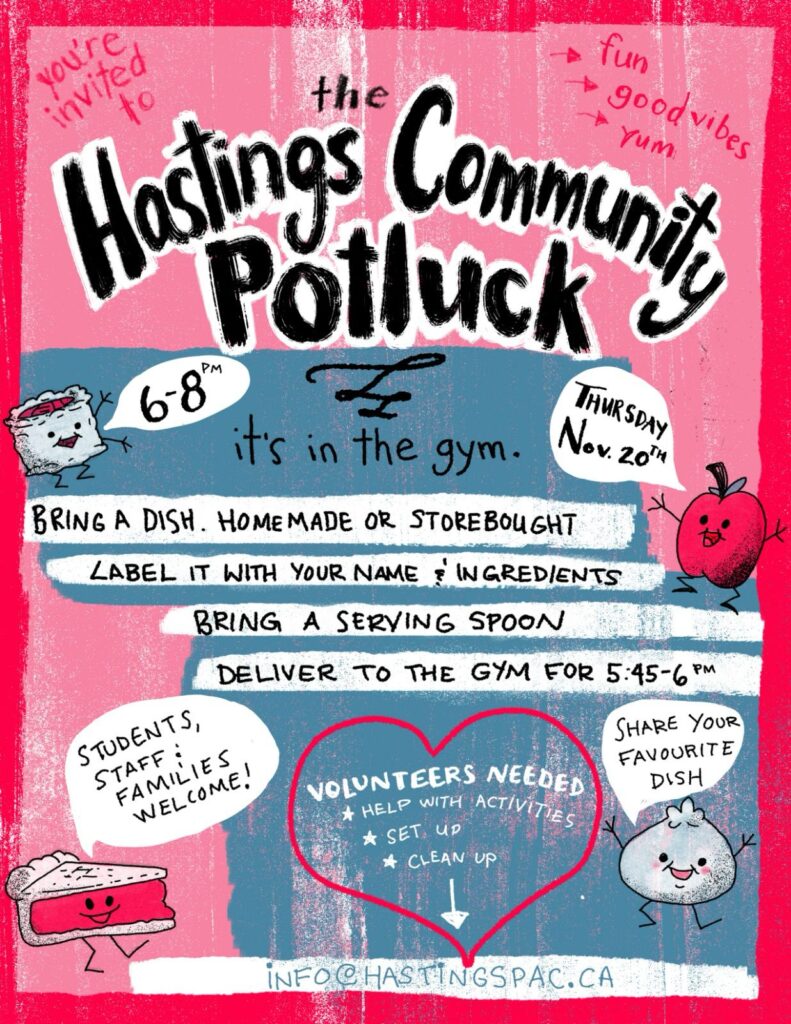 A poster with a light pink background, bordered by a darker pink outline.

In black, in the upper third, black text outlined in white, reads:

the Hastings Community Potluckf

Below the title, there are two grey blue boxes "stacked" jaggedly to each other.

On the first blue box, below and to the left of the title, we see a pie-looking character with a speech bubble saying: 6-8pm;

centred, in black font, we read: it's in the gym; 

and to the right of these, we see an apple, its stem resembling a top hat, with a speech bubble that reads: Thursday Nov. 20th

Below all of this, are four white lines over the bottom and top halves (respectively) of the upper and lower blue boxes. Each white line contains black text, and they read as follows:

BRING A DISH. HOMEMADE OR STOREBOUGHT

LABEL IT WITH YOUR NAME & INGREDIENTS

BRING A SERVING SPOON

DELIVER TO THE GYM FOR 5:45-6PM

The lower half of the bottom box contains a dark pink heart (matches the border), and within it, in white font, we read:

Volunteers needed
*Help with activities
*Set up
*Clean up (below this line, there's a white arrow pointing down)

To the left of the heart, we see a slice of pie (cherry? strawberry? it's red!), with a speech bubble that reads: Students, staff & families welcome!

To the right of the heart, we see a dancing onion, with a speech bubble that reads: Share your favourite dish

At the very bottom, on a white line above the dark pink border, in blue font, we read the Hastings PAC email address: info@hastingspac.ca