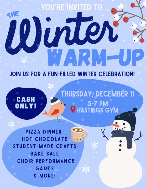 A dusty blue poster, featuring snow flakes falling in the fore- and background, a holly sprig with white and red berries in the upper righthand corner. A snowman (standard carrot nose, pebble eyes and smiling mouth, stick arms) wearing a black toque with small pom pom and dark grey scarf appears in the bottom righthand corner, with a small red-winged brown bird, also wearing a black toque (though with white trim and pom pom) in the middle of the poster, a light brown mug containing hot chocolate and two small white marshmallows between them.
At the very top of the poster, in white coloured font, we read:
YOU'RE INVITED TO
And then below this...
In varying shades of blue font, we read:
Top of poster:
The Winter Warm-Up
Join us for a fun-filled winter celebration!
Middle of poster:
Left hand side, within a dark blue 'bubble': Cash Only!
Right hand side, within a royal blue 'bubble': Thursday, December 11
5-7pm
📍Hastings Gym
Bottom of poster:
Left hand side, within a royal blue 'bubble':
Pizza dinner
Hot chocolate
Student-made crafts
Bake Sale
Choir Performance
Games
& More!